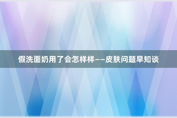 假洗面奶用了会怎样样——皮肤问题早知谈