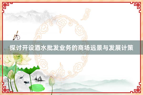 探讨开设酒水批发业务的商场远景与发展计策